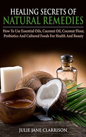Read online Healing Secrets of Natural Remedies: How To Use Essential Oils, Coconut Oil, Coconut Flour, Probiotics And Cultured Foods For Health And Beauty - Julie Jane Clarrison file in ePub