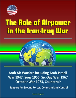 Read online The Role of Airpower in the Iran-Iraq War: Arab Air Warfare including Arab-Israeli War 1947, Suez 1956, Six-Day War 1967, October War 1973, Counterair, Support for Ground Forces, Command and Control - Progressive Management | ePub