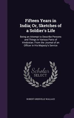 Download Fifteen Years in India; Or, Sketches of a Soldier's Life: Being an Attempt to Describe Persons and Things in Various Parts of Hindostan. from the Journal of an Officer in His Majesty's Service - Robert Grenville Wallace | PDF