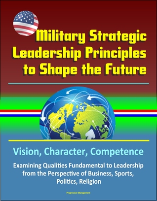 Read Military Strategic Leadership Principles to Shape the Future: Vision, Character, Competence, Examining Qualities Fundamental to Leadership from the Perspective of Business, Sports, Politics, Religion - Progressive Management file in ePub