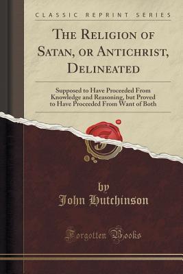 Read The Religion of Satan, or Antichrist, Delineated: Supposed to Have Proceeded from Knowledge and Reasoning, But Proved to Have Proceeded from Want of Both (Classic Reprint) - John Hutchinson | ePub