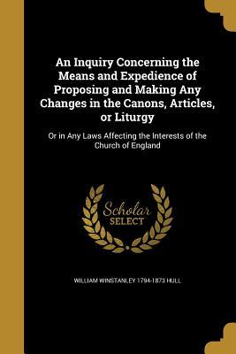 Download An Inquiry Concerning the Means and Expedience of Proposing and Making Any Changes in the Canons, Articles, or Liturgy: Or in Any Laws Affecting the Interests of the Church of England - William Winstanley Hull | ePub