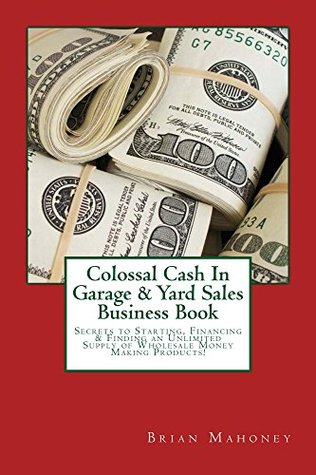 Read Colossal Cash In Garage & Yard Sales Business Book: Secrets to Starting, Financing & Finding an Unlimited Supply of Wholesale Money Making Products! - Brian Mahoney | PDF