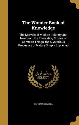 Read The Wonder Book of Knowledge: The Marvels of Modern Industry and Invention, the Interesting Stories of Common Things, the Mysterious Processes of Nature Simply Explained - Henry Chase Hill file in ePub