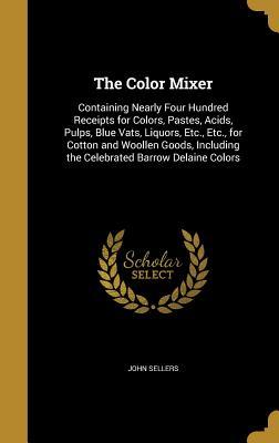 Download The Color Mixer: Containing Nearly Four Hundred Receipts for Colors, Pastes, Acids, Pulps, Blue Vats, Liquors, Etc., Etc., for Cotton and Woollen Goods, Including the Celebrated Barrow Delaine Colors - John Sellers file in PDF