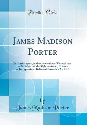 Read online James Madison Porter: Of Northampton, in the Convention of Pennsylvania, on the Subject of the Right to Annul, Charters of Incorporation, Delivered November 20, 1837 (Classic Reprint) - James Madison Porter file in PDF