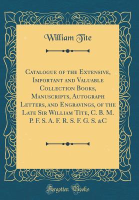 Read online Catalogue of the Extensive, Important and Valuable Collection Books, Manuscripts, Autograph Letters, and Engravings, of the Late Sir William Tite, C. B. M. P. F. S. A. F. R. S. F. G. S. &c (Classic Reprint) - William Tite file in ePub