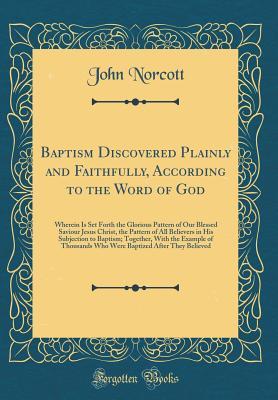 Read Baptism Discovered Plainly and Faithfully, According to the Word of God: Wherein Is Set Forth the Glorious Pattern of Our Blessed Saviour Jesus Christ, the Pattern of All Believers in His Subjection to Baptism; Together, with the Example of Thousands Who - John Norcott file in PDF