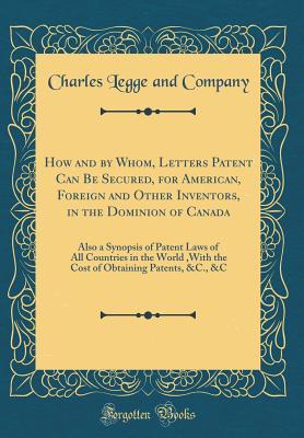 Download How and by Whom, Letters Patent Can Be Secured, for American, Foreign and Other Inventors, in the Dominion of Canada: Also a Synopsis of Patent Laws of All Countries in the World, with the Cost of Obtaining Patents, &c., &c (Classic Reprint) - Charles Legge and Company file in ePub