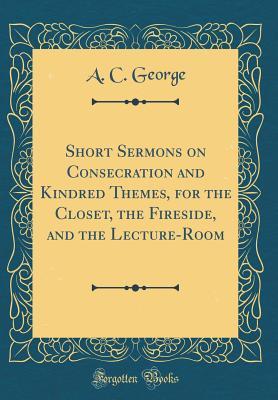Read Short Sermons on Consecration and Kindred Themes, for the Closet, the Fireside, and the Lecture-Room (Classic Reprint) - A C George | ePub
