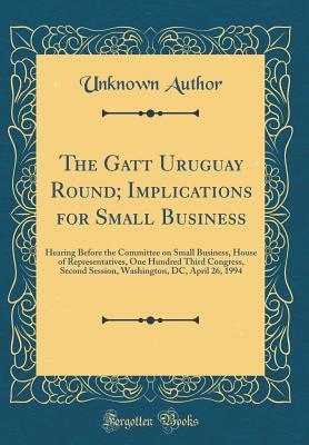 Read The GATT Uruguay Round; Implications for Small Business: Hearing Before the Committee on Small Business, House of Representatives, One Hundred Third Congress, Second Session, Washington, DC, April 26, 1994 (Classic Reprint) - Unknown | PDF