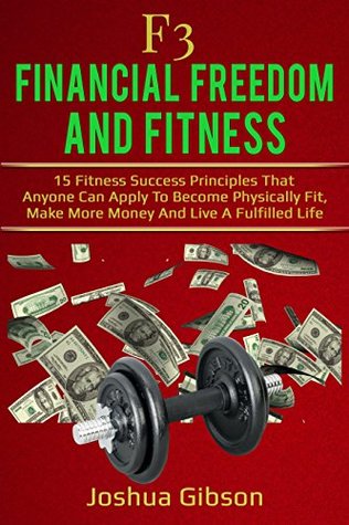 Read online F3: Financial Freedom & Fitness: 15 Fitness Success Principles That Anyone Can Apply To Become Physically Fit, Make More Money And Live A Fulfilled Life - Joshua Gibson | PDF