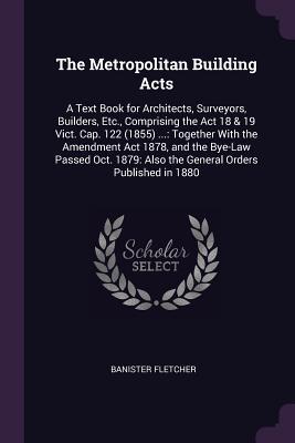 Read The Metropolitan Building Acts: A Text Book for Architects, Surveyors, Builders, Etc., Comprising the ACT 18 & 19 Vict. Cap. 122 (1855) : Together with the Amendment ACT 1878, and the Bye-Law Passed Oct. 1879: Also the General Orders Published in 1880 - Banister Fletcher file in ePub