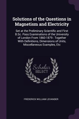 Read online Solutions of the Questions in Magnetism and Electricity: Set at the Preliminary Scientific and First B.Sc. Pass Examinations of the University of London from 1860-1879: Together with Definitions, Dimensions of Units, Miscellaneous Examples, Etc - Frederick William Levander file in ePub