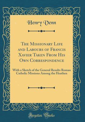 Download The Missionary Life and Labours of Francis Xavier Taken from His Own Correspondence: With a Sketch of the General Results Roman Catholic Missions Among the Heathen (Classic Reprint) - Henry Venn file in PDF