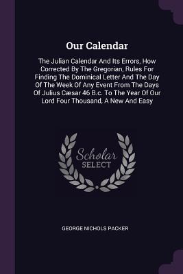 Read online Our Calendar: The Julian Calendar and Its Errors, How Corrected by the Gregorian, Rules for Finding the Dominical Letter and the Day of the Week of Any Event from the Days of Julius C�sar 46 B.C. to the Year of Our Lord Four Thousand, a New and Easy - George Nichols Packer | PDF