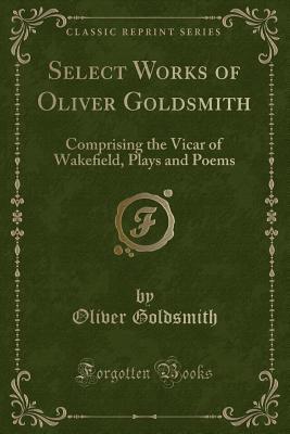 Read Select Works of Oliver Goldsmith: Comprising the Vicar of Wakeﬁeld, Plays and Poems (Classic Reprint) - Oliver Goldsmith | PDF