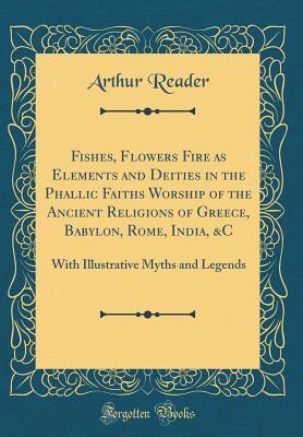 Read Fishes, Flowers Fire as Elements and Deities in the Phallic Faiths Worship of the Ancient Religions of Greece, Babylon, Rome, India, &c: With Illustrative Myths and Legends (Classic Reprint) - Arthur Reader | PDF