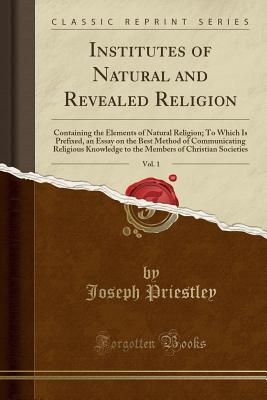Read Institutes of Natural and Revealed Religion, Vol. 1: Containing the Elements of Natural Religion; To Which Is Prefixed, an Essay on the Best Method of Communicating Religious Knowledge to the Members of Christian Societies (Classic Reprint) - Joseph Priestley file in ePub