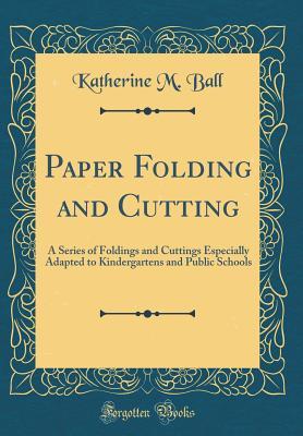 Read Paper Folding and Cutting: A Series of Foldings and Cuttings Especially Adapted to Kindergartens and Public Schools (Classic Reprint) - Katherine M. Ball | ePub
