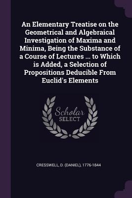 Read online An Elementary Treatise on the Geometrical and Algebraical Investigation of Maxima and Minima, Being the Substance of a Course of Lectures  to Which Is Added, a Selection of Propositions Deducible from Euclid's Elements - D. Cresswell | PDF