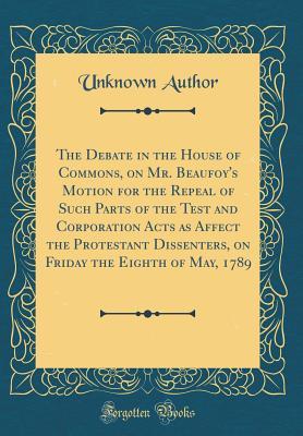 Read online The Debate in the House of Commons, on Mr. Beaufoy's Motion for the Repeal of Such Parts of the Test and Corporation Acts as Affect the Protestant Dissenters, on Friday the Eighth of May, 1789 (Classic Reprint) - Unknown | ePub