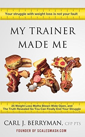 Read online My Trainer Made Me Fat: 25 Weight Loss Myths Blown Wide Open, and The Truth Revealed So You Can Finally End Your Struggle - Carl J. Berryman file in PDF