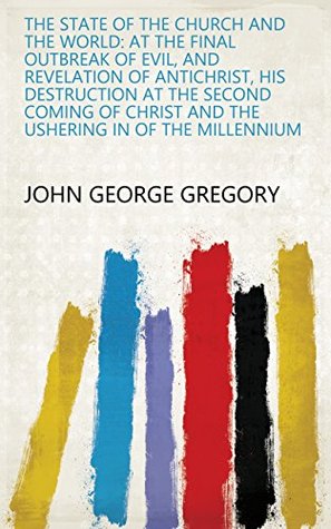 Read The State of the Church and the World: At the Final Outbreak of Evil, and Revelation of Antichrist, His Destruction at the Second Coming of Christ and the Ushering in of the Millennium - John George Gregory file in PDF