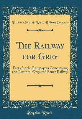 Download The Railway for Grey: Facts for the Ratepayers Concerning the Toronto, Grey and Bruce Railw'y (Classic Reprint) - Toronto Grey and Bruce Railway Company file in ePub