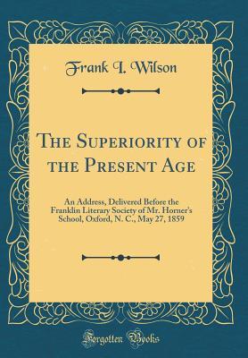 Read online The Superiority of the Present Age: An Address, Delivered Before the Franklin Literary Society of Mr. Horner's School, Oxford, N. C., May 27, 1859 (Classic Reprint) - Frank I. Wilson file in PDF