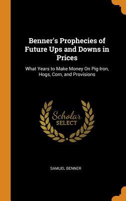 Read Benner's Prophecies of Future Ups and Downs in Prices: What Years to Make Money on Pig-Iron, Hogs, Corn, and Provisions - Samuel Benner file in ePub