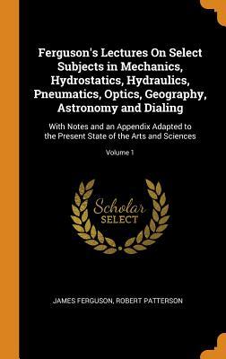 Download Ferguson's Lectures on Select Subjects in Mechanics, Hydrostatics, Hydraulics, Pneumatics, Optics, Geography, Astronomy and Dialing: With Notes and an Appendix Adapted to the Present State of the Arts and Sciences; Volume 1 - James Ferguson file in ePub