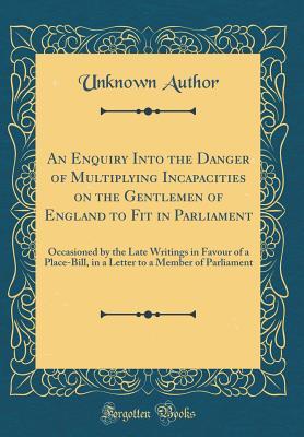 Download An Enquiry Into the Danger of Multiplying Incapacities on the Gentlemen of England to Fit in Parliament: Occasioned by the Late Writings in Favour of a Place-Bill, in a Letter to a Member of Parliament (Classic Reprint) - Unknown | PDF