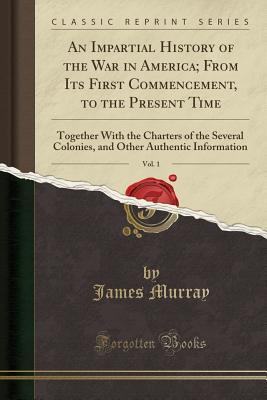 Read An Impartial History of the War in America; From Its First Commencement, to the Present Time, Vol. 1: Together with the Charters of the Several Colonies, and Other Authentic Information (Classic Reprint) - James Murray | ePub