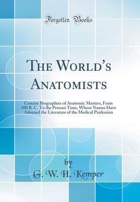 Read The World's Anatomists: Concise Biographies of Anatomic Masters, from 300 B. C. to the Present Time, Whose Names Have Adorned the Literature of the Medical Profession (Classic Reprint) - William H. Kemper file in PDF