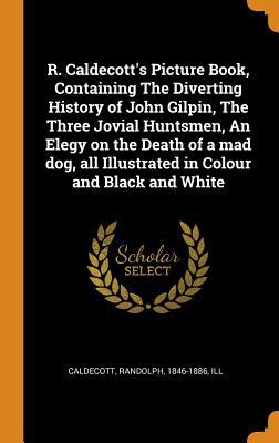 Read R. Caldecott's Picture Book, Containing the Diverting History of John Gilpin, the Three Jovial Huntsmen, an Elegy on the Death of a Mad Dog, All Illustrated in Colour and Black and White - Randolph Caldecott file in PDF