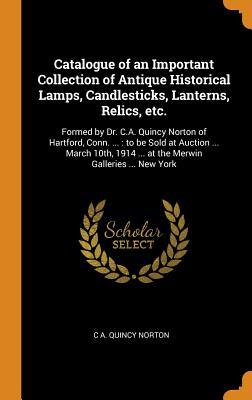 Read online Catalogue of an Important Collection of Antique Historical Lamps, Candlesticks, Lanterns, Relics, Etc.: Formed by Dr. C.A. Quincy Norton of Hartford, Conn. : To Be Sold at Auction  March 10th, 1914  at the Merwin Galleries  New York - C a Quincy Norton | PDF