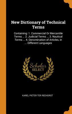 Read online New Dictionary of Technical Terms: Containing: 1. Commercial or Mercantile Terms  2. Judicial Terms  3. Nautical Terms  4. Denomination of Articles, in  Different Languages - Karel Pieter Ter Reehorst file in ePub