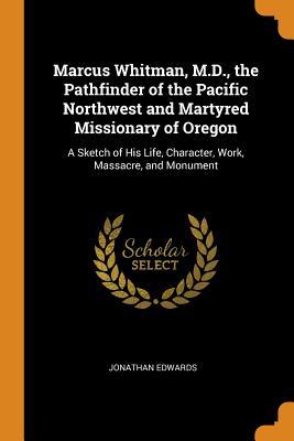 Read Marcus Whitman, M.D., the Pathfinder of the Pacific Northwest and Martyred Missionary of Oregon: A Sketch of His Life, Character, Work, Massacre, and Monument - Jonathan Edwards file in ePub