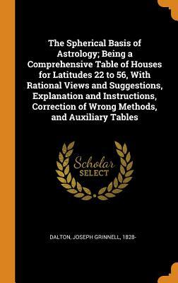 Download The Spherical Basis of Astrology; Being a Comprehensive Table of Houses for Latitudes 22 to 56, with Rational Views and Suggestions, Explanation and Instructions, Correction of Wrong Methods, and Auxiliary Tables - Joseph Grinnell Dalton | PDF