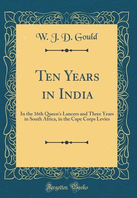 Read Ten Years in India: In the 16th Queen's Lancers and Three Years in South Africa, in the Cape Corps Levies (Classic Reprint) - W J D Gould file in ePub