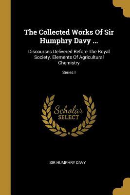 Read The Collected Works Of Sir Humphry Davy : Discourses Delivered Before The Royal Society. Elements Of Agricultural Chemistry; Series I - Humphry Davy | PDF