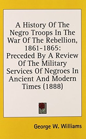 Read online A History Of The Negro Troops In The War Of The Rebellion, 1861-1865: Preceded By A Review Of The Military Services Of Negroes In Ancient And Modern Times (1888) - George W. Williams file in PDF
